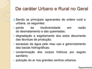 De caráter Urbano e Rural no Geral
 Sendo os principais agravantes de ordem rural e
urbana, os seguintes:
 perda da biodiversidade em razão
do desmatamento e das queimadas;
 degradação e esgotamento dos solos decorrente
das técnicas de produção;
 escassez da água pelo mau uso e gerenciamento
das bacias hidrográficas;
 contaminação dos corpos hídricos por esgoto
sanitário;
 poluição do ar nos grandes centros urbanos.
Aquecimento
 