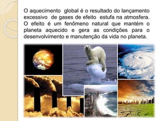 O aquecimento global é o resultado do lançamento
excessivo de gases de efeito estufa na atmosfera.
O efeito é um fenômeno natural que mantém o
planeta aquecido e gera as condições para o
desenvolvimento e manutenção da vida no planeta.
 