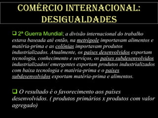 Comércio internacional: desigualdades 2ª Guerra Mundial;  a divisão internacional do trabalho estava baseada até então, na  metrópole  importavam alimentos e matéria-prima e as  colônias  importavam produtos industrializados. Atualmente, os  países desenvolvidos  exportam tecnologia, conhecimento e serviços, os  países subdesenvolvidos  industrializados/ emergentes exportam produtos industrializados com baixa tecnologia e matéria-prima e o  países subdesenvolvidos  exportam matéria-prima e alimentos. O resultado é o favorecimento aos países desenvolvidos. ( produtos primários x produtos com valor agregado) 
