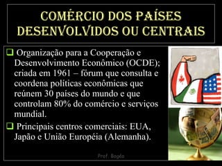 Comércio dos países desenvolvidos ou centrais Organização para a Cooperação e Desenvolvimento Econômico (OCDE); criada em 1961 – fórum que consulta e coordena políticas econômicas que reúnem 30 países do mundo e que controlam 80% do comércio e serviços mundial.  Principais centros comerciais: EUA, Japão e União Européia (Alemanha). 