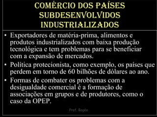 Comércio dos países subdesenvolvidos industrializados Exportadores de matéria-prima, alimentos e produtos industrializados com baixa produção tecnológica e tem problemas para se beneficiar com a expansão de mercados.  Política protecionista, como exemplo, os países que perdem em torno de 60 bilhões de dólares ao ano.  Formas de combater os problemas com a desigualdade comercial é a formação de associações em grupos e de produtores, como o caso da OPEP. 