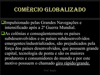 Comércio Globalizado Impulsionado pelas Grandes Navegações e intensificado após a 2ª Guerra Mundial.  As colônias e conseqüentemente os países subdesenvolvidos e os países subdesenvolvidos emergentes/industrializados, são prejudicados pela força dos países desenvolvidos, que possuem grande capital, tecnologia de ponta e são os maiores produtores e consumidores do mundo e por este motivo possuem o chamado  giro rápido/grande. 