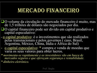 Mercado financeiro O volume da circulação do mercado financeiro é muito, mas de 1,5 trilhões de dólares são negociados por dia.  O capital financeiro pode ser divido em capital produtivo e capital especulativo: -  o capital produtivo :  é o investimentos que são realizados pelas transnacionais e pelos governos ( caso, Brasil, Argentina, México, China, Índia e África do Sul) o capital especulativo :   *  compra e venda de moedas que varia os seus valores para obter lucros. *   movimenta-se rapidamente e os investidores vão em busca de mercados seguros e que ofereçam segurança e rentabilidade. * dinheiro eletrônico. 
