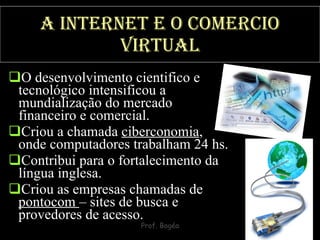 A Internet e o comercio virtual O desenvolvimento cientifico e tecnológico intensificou a mundialização do mercado financeiro e comercial.  Criou a chamada  ciberconomia , onde computadores trabalham 24 hs.  Contribui para o fortalecimento da língua inglesa.  Criou as empresas chamadas de  pontocom  – sites de busca e provedores de acesso. 