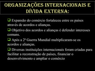Organizações Internacionais e dívida externa: Expansão do comércio fortaleceu entre os países através de acordos e alianças.  Objetivo dos acordos e alianças é defender interesses comuns.  Após a 2ª Guerra Mundial multiplicaram-se os acordos e alianças.  Diversas instituições internacionais foram criadas para facilitar a reconstrução de países, financiar o desenvolvimento e ampliar o comércio . 