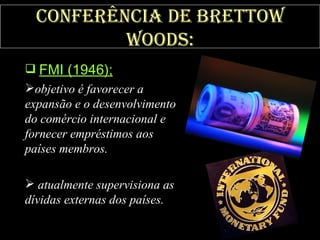 Conferência de Brettow Woods: FMI (1946);   objetivo é favorecer a expansão e o desenvolvimento do comércio internacional e fornecer empréstimos aos países membros. atualmente supervisiona as dívidas externas dos países. 