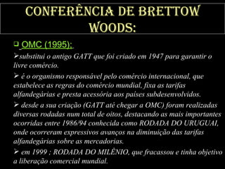 Conferência de Brettow Woods: OMC (1995);   substitui o antigo GATT que foi criado em 1947 para garantir o livre comércio. é o organismo responsável pelo comércio internacional, que estabelece as regras do comércio mundial, fixa as tarifas alfandegárias e presta acessória aos países subdesenvolvidos. desde a sua criação (GATT até chegar a OMC) foram realizadas diversas rodadas num total de oitos, destacando as mais importantes ocorridas entre 1986/94 conhecida como RODADA DO URUGUAI, onde ocorreram expressivos avanços na diminuição das tarifas alfandegárias sobre as mercadorias. em 1999 ; RODADA DO MILÊNIO, que fracassou e tinha objetivo a liberação comercial mundial. 