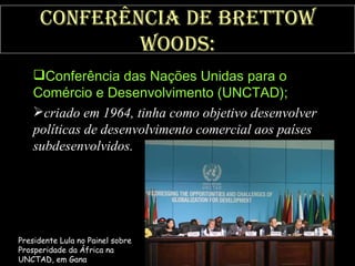 Conferência de Brettow Woods: Conferência das Nações Unidas para o Comércio e Desenvolvimento (UNCTAD);   criado em 1964, tinha como objetivo desenvolver políticas de desenvolvimento comercial aos países subdesenvolvidos.   Presidente Lula no Painel sobre Prosperidade da África na UNCTAD, em Gana 