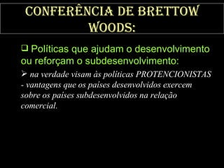 Conferência de Brettow Woods: Políticas que ajudam o desenvolvimento ou reforçam o subdesenvolvimento:   na verdade visam às políticas PROTENCIONISTAS - vantagens que os países desenvolvidos exercem sobre os países subdesenvolvidos na relação comercial. 
