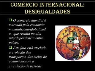 Comércio internacional: desigualdades O comércio mundial é marcado pela economia mundializada/globalizada , que resulta na alta interdependência entre países.  Este fato está atrelado a evolução dos transportes, dos meios de comunicação e a circulação de pessoas   