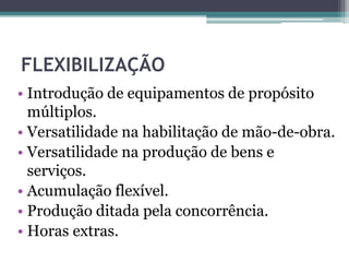FLEXIBILIZAÇÃO
• Introdução de equipamentos de propósito
múltiplos.
• Versatilidade na habilitação de mão-de-obra.
• Versatilidade na produção de bens e
serviços.
• Acumulação flexível.
• Produção ditada pela concorrência.
• Horas extras.
 