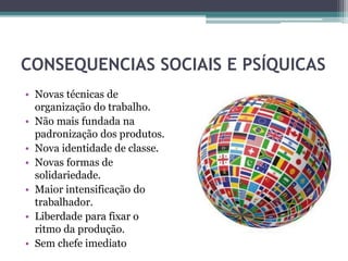 CONSEQUENCIAS SOCIAIS E PSÍQUICAS
• Novas técnicas de
organização do trabalho.
• Não mais fundada na
padronização dos produtos.
• Nova identidade de classe.
• Novas formas de
solidariedade.
• Maior intensificação do
trabalhador.
• Liberdade para fixar o
ritmo da produção.
• Sem chefe imediato
 