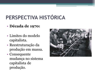PERSPECTIVA HISTÓRICA
• Década de 1970:
• Limites do modelo
capitalista.
• Reestruturação da
produção em massa.
• Consequente
mudança no sistema
capitalista de
produção.
 