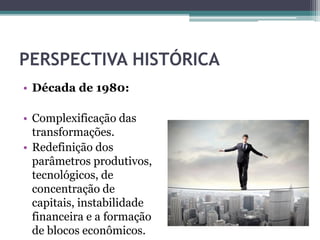 PERSPECTIVA HISTÓRICA
• Década de 1980:
• Complexificação das
transformações.
• Redefinição dos
parâmetros produtivos,
tecnológicos, de
concentração de
capitais, instabilidade
financeira e a formação
de blocos econômicos.
 