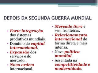 DEPOIS DA SEGUNDA GUERRA MUNDIAL
• Forte integração
dos sistemas
produtivos mundiais.
• Domínio do capital
internacional.
• Expansão dos
serviços e do
mercado.
• Nova ordem
internacional.
• Mercado livre e
sem fronteiras.
• Relacionamento
internacional de
forma direta e mais
intensa.
• Nova política
mundial.
• Assentada na
competitividade e
modernidade.
 
