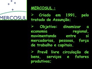 MERCOSUL :
 Criado em 1991,
tratado de Assunção;

pelo


Objetivo:
dinamizar
a
economia
regional,
movimentando
entre
si
mercadorias, pessoas, força
de trabalho e capitais.
 Prevê livre circulação de
bens,
serviços
e
fatores
produtivos;

 