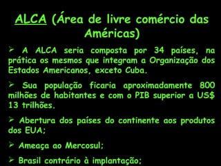 ALCA (Área de livre comércio das
Américas)

 A ALCA seria composta por 34 países, na
prática os mesmos que integram a Organização dos
Estados Americanos, exceto Cuba.
 Sua população ficaria aproximadamente 800
milhões de habitantes e com o PIB superior a US$
13 trilhões.
 Abertura dos países do continente aos produtos
dos EUA;
 Ameaça ao Mercosul;
 Brasil contrário à implantação;

 