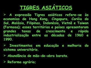 TIGRES ASIÁTICOS
 A expressão Tigres asiáticos refere-se às
economias de Hong Kong, Cingapura, Coréia do
Sul, Malásia, Filipinas, Indonésia, Vietnã e Taiwan
(Formosa); esses territórios e países apresentaram
grandes
taxas
de
crescimento
e
rápida
industrialização entre as décadas de 1960 e
1990.
 Investimentos em
sistema universitário.

educação

e

melhoria

 Abundância de mão-de-obra barata.
 Reforma agrária;

do

 