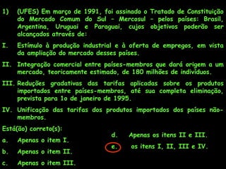 1)

(UFES) Em março de 1991, foi assinado o Tratado de Constituição
do Mercado Comum do Sul – Mercosul – pelos países: Brasil,
Argentina, Uruguai e Paraguai, cujos objetivos poderão ser
alcançados através de:

I.

Estímulo à produção industrial e à oferta de empregos, em vista
da ampliação do mercado desses países.

II. Integração comercial entre países-membros que dará origem a um
mercado, teoricamente estimado, de 180 milhões de indivíduos.
III. Reduções gradativas das tarifas aplicadas sobre os produtos
importados entre países-membros, até sua completa eliminação,
prevista para 1o de janeiro de 1995.
IV. Unificação das tarifas dos produtos importados dos países nãomembros.
Está(ão) correto(s):
a.

Apenas o item I.

b.

Apenas o item II.

c.

Apenas o item III.

d.

Apenas os itens II e III.

e.

os itens I, II, III e IV.

 