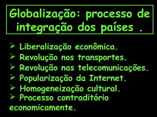 Globalização: processo de
integração dos países .
 Liberalização econômica.
 Revolução nos transportes.
 Revolução nas telecomunicações.
 Popularização da Internet.
 Homogeneização cultural.
 Processo contraditório
economicamente.

 
