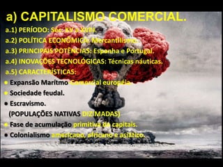 a) CAPITALISMO COMERCIAL.
a.1) PERÍODO: Séc. XV a XVIII.
a.2) POLÍTICA ECONÔMICA: Mercantilismo.
a.3) PRINCIPAIS POTÊNCIAS: Espanha e Portugal.
a.4) INOVAÇÕES TECNOLÓGICAS: Técnicas náuticas.
a.5) CARACTERÍSTICAS:
● Expansão Marítmo-Comercial européia.
● Sociedade feudal.
● Escravismo.
(POPULAÇÕES NATIVAS DIZIMADAS)
● Fase de acumulação primitiva de capitais.
● Colonialismo americano, africano e asiático.

 