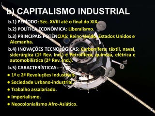 b) CAPITALISMO INDUSTRIAL
b.1) PERÍODO: Séc. XVIII até o final do XIX.
b.2) POLÍTICA ECONÔMICA: Liberalismo.
b.3) PRINCIPAIS POTÊNCIAS: Reino Unido, Estados Unidos e
Alemanha.
b.4) INOVAÇÕES TECNOLÓGICAS: Carbonífera, têxtil, naval,
siderúrgica (1ª Rev. Ind.) e Petrolífera, química, elétrica e
automobilística (2ª Rev. Ind.).
b.5) CARACTERÍSTICAS:
● 1ª e 2ª Revoluções Industriais.
● Sociedade Urbano-industrial.
● Trabalho assalariado.
● Imperialismo.
● Neocolonialismo Afro-Asiático.

 