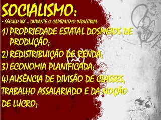 SOCIALISMO:

• SÉCULO XIX – DURANTE O CAPITALISMO INDUSTRIAL:

1) PROPRIEDADE ESTATAL DOSMEIOS DE
PRODUÇÃO;
2) REDISTRIBUIÇÃO DE RENDA;
3) ECONOMIA PLANIFICADA;
4) AUSÊNCIA DE DIVISÃO DE CLASSES,
TRABALHO ASSALARIADO E DA NOÇÃO
DE LUCRO;

 
