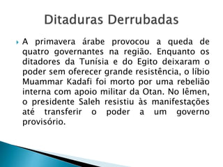  A primavera árabe provocou a queda de
quatro governantes na região. Enquanto os
ditadores da Tunísia e do Egito deixaram o
poder sem oferecer grande resistência, o líbio
Muammar Kadafi foi morto por uma rebelião
interna com apoio militar da Otan. No Iêmen,
o presidente Saleh resistiu às manifestações
até transferir o poder a um governo
provisório.
 