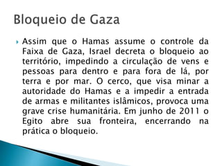  Assim que o Hamas assume o controle da
Faixa de Gaza, Israel decreta o bloqueio ao
território, impedindo a circulação de vens e
pessoas para dentro e para fora de lá, por
terra e por mar. O cerco, que visa minar a
autoridade do Hamas e a impedir a entrada
de armas e militantes islâmicos, provoca uma
grave crise humanitária. Em junho de 2011 o
Egito abre sua fronteira, encerrando na
prática o bloqueio.
 