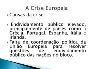  Causas da crise:
 Endividamento público elevado,
principalmente de países como a
Grécia, Portugal, Espanha, Itália e
Irlanda.
 Falta de coordenação política da
União Europeia para resolver
questões de endividamento
público das nações do bloco.
 