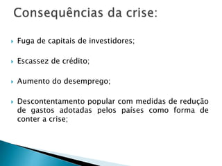  Fuga de capitais de investidores;
 Escassez de crédito;
 Aumento do desemprego;
 Descontentamento popular com medidas de redução
de gastos adotadas pelos países como forma de
conter a crise;
 