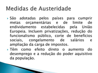  São adotadas pelos países para cumprir
metas orçamentárias e de limite de
endividamento estabelecidas pela União
Europeia. Incluem privatizações, redução do
funcionalismo público, corte de benefícios
sociais, congelamento de salários e
ampliação da carga de impostos.
 Têm como efeito direto o aumento do
desemprego e a redução do poder aquisitivo
da população.
 