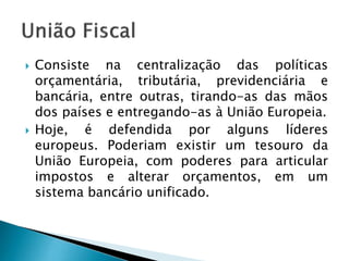  Consiste na centralização das políticas
orçamentária, tributária, previdenciária e
bancária, entre outras, tirando-as das mãos
dos países e entregando-as à União Europeia.
 Hoje, é defendida por alguns líderes
europeus. Poderiam existir um tesouro da
União Europeia, com poderes para articular
impostos e alterar orçamentos, em um
sistema bancário unificado.
 