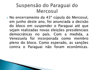  No encerramento da 43ª cúpula do Mercosul,
em junho deste ano, foi anunciada a decisão
do bloco em suspender o Paraguai até que
sejam realizadas novas eleições presidenciais
democráticas no país. Com a medida, a
Venezuela foi incorporada como membro
pleno do bloco. Como esperado, as sanções
contra o Paraguai não foram econômicas.
 