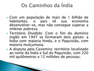  Com um população de mais de 1 bilhão de
habitantes, o país vê sua economia
desenvolver-se, mas não consegue superar a
milenar pobreza.
 Território Dividido: Com o fim do domínio
inglês em 1947 se formaram dois países: a
Índia com maioria hindu, e o Paquistão, com
maioria mulçumana.
 A disputa pela Caxemira: território localizado
ao norte da Índia e Sul do Paquistão, com 220
mil quilômetros e 12 milhões de pessoas.
 