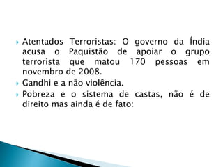  Atentados Terroristas: O governo da Índia
acusa o Paquistão de apoiar o grupo
terrorista que matou 170 pessoas em
novembro de 2008.
 Gandhi e a não violência.
 Pobreza e o sistema de castas, não é de
direito mas ainda é de fato:
 