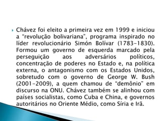  Chávez foi eleito a primeira vez em 1999 e iniciou
a “revolução bolivariana”, programa inspirado no
líder revolucionário Simón Bolívar (1783-1830).
Formou um governo de esquerda marcado pela
perseguição aos adversários políticos,
concentração de poderes no Estado e, na política
externa, o antagonismo com os Estados Unidos,
sobretudo com o governo de George W. Bush
(2001-2009), a quem chamou de “demônio” em
discurso na ONU. Chávez também se alinhou com
países socialistas, como Cuba e China, e governos
autoritários no Oriente Médio, como Síria e Irã.
 