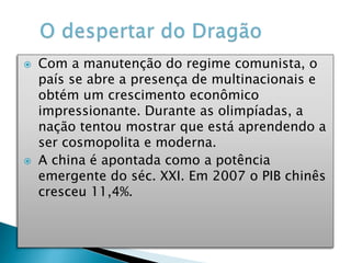  Com a manutenção do regime comunista, o
país se abre a presença de multinacionais e
obtém um crescimento econômico
impressionante. Durante as olimpíadas, a
nação tentou mostrar que está aprendendo a
ser cosmopolita e moderna.
 A china é apontada como a potência
emergente do séc. XXI. Em 2007 o PIB chinês
cresceu 11,4%.
 