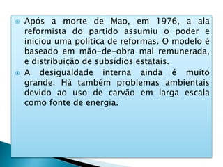  Após a morte de Mao, em 1976, a ala
reformista do partido assumiu o poder e
iniciou uma política de reformas. O modelo é
baseado em mão-de-obra mal remunerada,
e distribuição de subsídios estatais.
 A desigualdade interna ainda é muito
grande. Há também problemas ambientais
devido ao uso de carvão em larga escala
como fonte de energia.
 