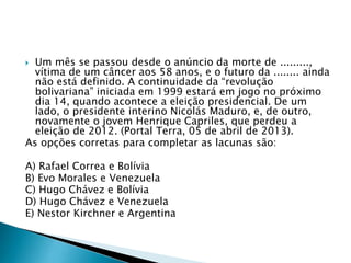  Um mês se passou desde o anúncio da morte de .........,
vítima de um câncer aos 58 anos, e o futuro da ........ ainda
não está definido. A continuidade da “revolução
bolivariana” iniciada em 1999 estará em jogo no próximo
dia 14, quando acontece a eleição presidencial. De um
lado, o presidente interino Nicolás Maduro, e, de outro,
novamente o jovem Henrique Capriles, que perdeu a
eleição de 2012. (Portal Terra, 05 de abril de 2013).
As opções corretas para completar as lacunas são:
A) Rafael Correa e Bolívia
B) Evo Morales e Venezuela
C) Hugo Chávez e Bolívia
D) Hugo Chávez e Venezuela
E) Nestor Kirchner e Argentina
 
