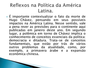  É importante contextualizar o fato da morte de
Hugo Chávez, pensando em seus possíveis
impactos na América Latina. Nesse sentido, vale
a pena rever as previsões para o continente aqui
publicadas em janeiro deste ano. Em segundo
lugar, a polêmica em torno de Chávez implica o
conhecimento de conceitos essenciais da política:
democracia e ditadura. Trata-se de conceitos
fundamentais, que estão por trás de vários
outros problemas da atualidade, como, por
exemplo, a primavera árabe e a expansão
econômica chinesa.
 