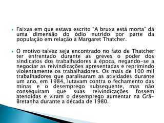  Faixas em que estava escrito “A bruxa está morta” dá
uma dimensão do ódio nutrido por parte da
população em relação à Margaret Thatcher.
 O motivo talvez seja encontrado no fato de Thatcher
ter enfrentado durante as greves o poder dos
sindicatos dos trabalhadores à época, negando-se a
negociar as reivindicações apresentadas e reprimindo
violentamente os trabalhadores. Os mais de 100 mil
trabalhadores que paralisaram as atividades durante
um ano, em 1984, lutavam contra o fechamento das
minas e o desemprego subsequente, mas não
conseguiram que suas reivindicações fossem
atendidas e viram o desemprego aumentar na Grã-
Bretanha durante a década de 1980.
 