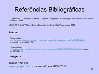 Referências Bibliográficas MAGNOLI, Demétrio; ARAUJO, Regina.  Geografia: a construção do mundo . São Paulo: Moderna, 2005. VESENTINI, José Willian.  Geografia geral e do Bra sil. São Paulo: Ática, 2005. Internet : Disponível em:   http://www.clubemundo.com.br/revistapangea/show_news.asp?n=363& ed =4 ,  acessado em 26/04/2010 Disponível em :  http://www.scielo.br/scielo.php?script=sci_arttext&pid=S0034-73291997000200008 , acessado em 26/04/2010 Imagens: Disponíveis em : www.google.com.br  , acessado em 26/04/2010 