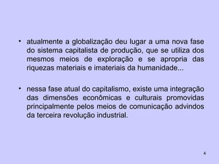 atualmente a globalização deu lugar a uma nova fase do sistema capitalista de produção, que se utiliza dos mesmos meios de exploração e se apropria das riquezas materiais e imateriais da humanidade... nessa fase atual do capitalismo, existe uma integração das dimensões econômicas e culturais promovidas principalmente pelos meios de comunicação advindos da terceira revolução industrial.  