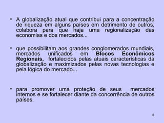 A globalização atual que contribui para a concentração de riqueza em alguns países em detrimento de outros, colabora para que haja uma regionalização das economias e dos mercados... que possibilitam aos grandes conglomerados mundiais, mercados unificados em  Blocos Econômicos Regionais,  fortalecidos pelas atuais características da globalização e maximizados pelas novas tecnologias e pela lógica do mercado... para promover uma proteção de seus  mercados internos e se fortalecer diante da concorrência de outros países.  