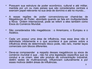 Possuem sua estrutura de poder econômico, cultural e até militar, mantida por um ou mais países que são considerados centrais e exercem papel relevante na sua área de domínio e até no mundo... A essas regiões de poder convencionou-se chamá-las de Megablocos de Poder, abordado quando se fala em multipolaridade e Nova  Ordem Internacional, pode se referir a eles também como Eixos do Comércio Mundial.  São considerados três megablocos : o Americano, o Europeu e o Asiático. Cada um possui uma área de influência, mas essa área não é delimitada nitidamente e o que acontece é que países sobre a influência direta de determinado bloco pode, não raro, manter laços comerciais com blocos diferentes.  Deve-se compreender  a respeito desses megablocos ou eixos de comércio mundial é que , não há uma legislação específica que os conduz e os criam, eles são produto de concentração industrial, detêm sedes de multinacionais, influenciam culturalmente e por esses motivos detêm áreas de influências.  