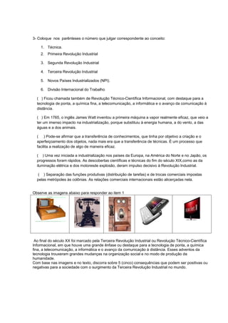 3- Coloque nos parênteses o número que julgar correspondente ao conceito:

    1. Técnica.
    2. Primeira Revolução Industrial

    3. Segunda Revolução Industrial

    4. Terceira Revolução Industrial

    5. Novos Países Industrializados (NPI).

    6. Divisão Internacional do Trabalho

  ( ) Ficou chamada também de Revolução Técnico-Científica Informacional, com destaque para a
  tecnologia de ponta, a química fina, a telecomunicação, a informática e o avanço da comunicação à
  distância.

  ( ) Em 1765, o inglês James Watt inventou a primeira máquina a vapor realmente eficaz, que veio a
  ter um imenso impacto na industrialização, porque substituiu à energia humana, a do vento, a das
  águas e a dos animais.

  ( ) Pode-se afirmar que a transferência de conhecimentos, que tinha por objetivo a criação e o
  aperfeiçoamento dos objetos, nada mais era que a transferência de técnicas. É um processo que
  facilita a realização de algo de maneira eficaz.

  ( ) Uma vez iniciada a industrialização nos países da Europa, na América do Norte e no Japão, os
  progressos foram rápidos. As descobertas científicas e técnicas do fim do século XIX,como as da
  iluminação elétrica e dos motoresde explosão, deram impulso decisivo à Revolução Industrial.

   ( ) Separação das funções produtivas (distribuição de tarefas) e de trocas comerciais impostas
  pelas metrópoles às colônias. As relações comerciais internacionais estão alicerçadas nela.


Observe as imagens abaixo para responder ao item 1




 Ao final do século XX foi marcado pela Terceira Revolução Industrial ou Revolução Técnico-Científica
Informacional, em que houve uma grande ênfase ou destaque para a tecnologia de ponta, a química
fina, a telecomunicação, a informática e o avanço da comunicação à distância. Esses adventos da
tecnologia trouxeram grandes mudanças na organização social e no modo de produção da
humanidade.
Com base nas imagens e no texto, discorra sobre 5 (cinco) consequências que podem ser positivas ou
negativas para a sociedade com o surgimento da Terceira Revolução Industrial no mundo.
 