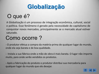 GlobalizaçãoO que é?A Globalização é um processo de integração econômica, cultural, social e política. Esse fenômeno é gerado pela necessidade do capitalismo de conquistar novos mercados, principalmente se o mercado atual estiver saturado.Como ocorre ? O produtor efetua a compra da matéria-prima de qualquer lugar do mundo, onde ela seja barata e de boa qualidade.