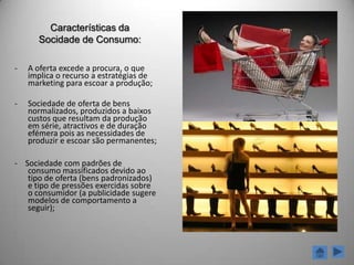 Sociedade de ConsumoO que é?A sociedade de consumo, é o tipo de sociedade que se encontra numa avançada etapa de desenvolvimento industrial capitalista e que se caracteriza pelo consumo excessivo de bens e serviços. Conceito de sociedade de consumo está ligado ao de economia de mercado e, por fim, ao conceito de capitalismo.