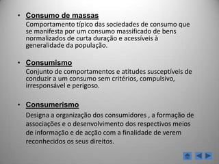 Sociedade de oferta de bens normalizados, produzidos a baixos custos que resultam da produção em série, atractivos e de duração efémera pois as necessidades de produzir e escoar são permanentes;-    Sociedade com padrões de consumo massificados devido ao tipo de oferta (bens padronizados) e tipo de pressões exercidas sobre o consumidor (a publicidade sugere modelos de comportamento a seguir);